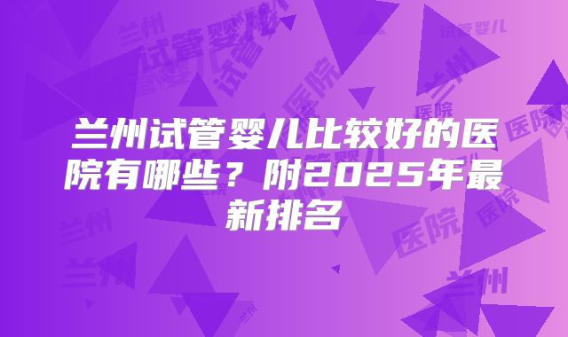 兰州试管婴儿比较好的医院有哪些?附2025年最新排名