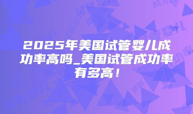 2025年美国试管婴儿成功率高吗_美国试管成功率有多高！