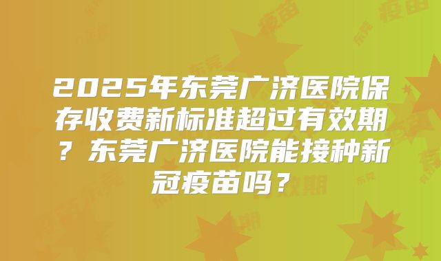 2025年东莞广济医院保存收费新标准超过有效期？东莞广济医院能接种新冠疫苗吗？