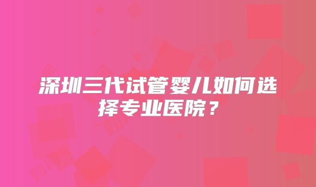 深圳三代试管婴儿如何选择专业医院？
