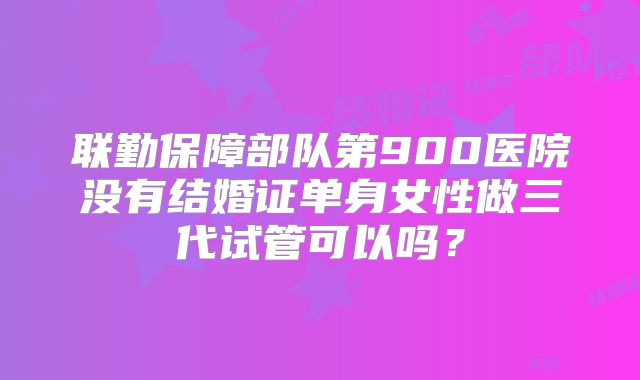 联勤保障部队第900医院没有结婚证单身女性做三代试管可以吗?