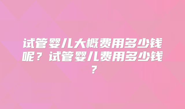 试管婴儿大概费用多少钱呢?试管婴儿费用多少钱?
