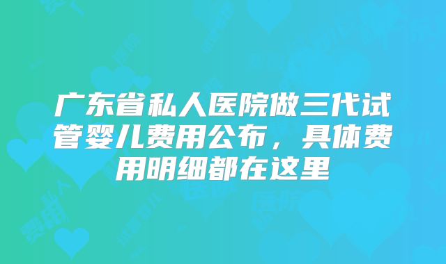 广东省私人医院做三代试管婴儿费用公布，具体费用明细都在这里