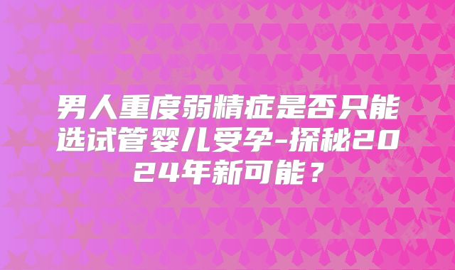 男人重度弱精症是否只能选试管婴儿受孕-探秘2024年新可能？