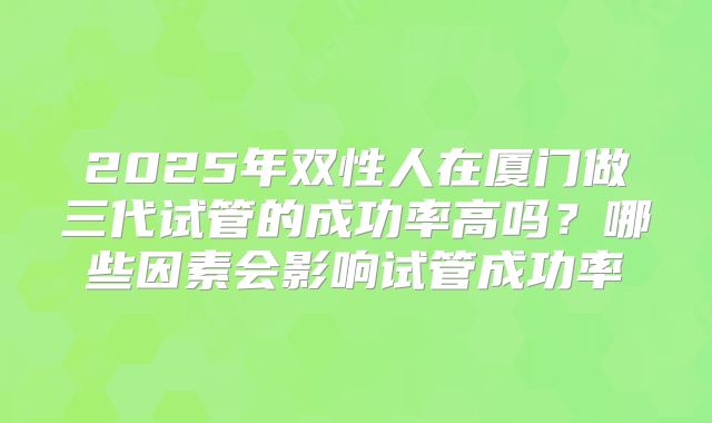 2025年双性人在厦门做三代试管的成功率高吗？哪些因素会影响试管成功率