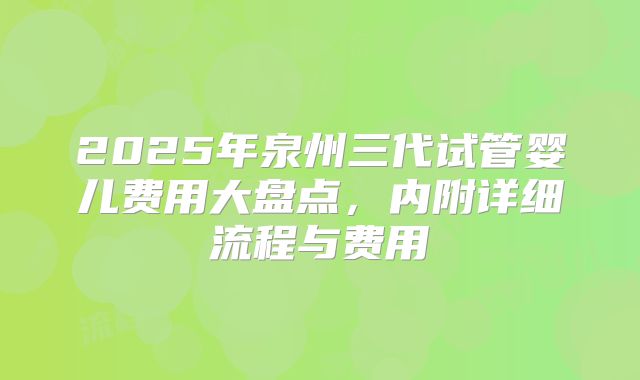 2025年泉州三代试管婴儿费用大盘点,内附详细流程与费用