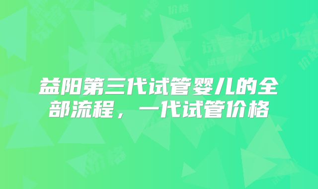 益阳第三代试管婴儿的全部流程，一代试管价格