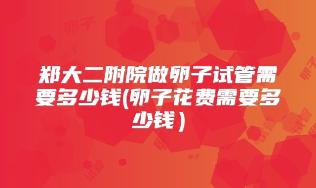 郑大二附院做卵子试管需要多少钱(卵子花费需要多少钱)