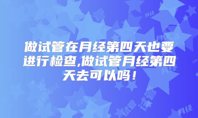 做试管在月经第四天也要进行检查,做试管月经第四天去可以吗!