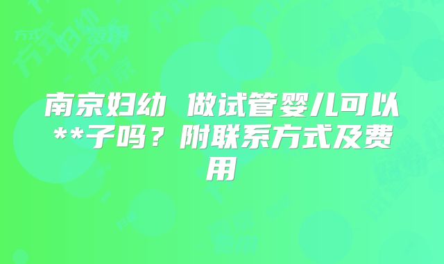 南京妇幼 做试管婴儿可以**子吗？附联系方式及费用