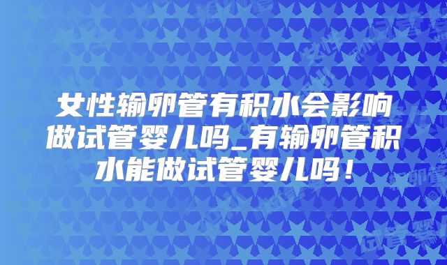 女性输卵管有积水会影响做试管婴儿吗_有输卵管积水能做试管婴儿吗！