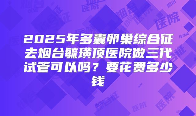 2025年多囊卵巢综合征去烟台毓璜顶医院做三代试管可以吗?要花费多少钱