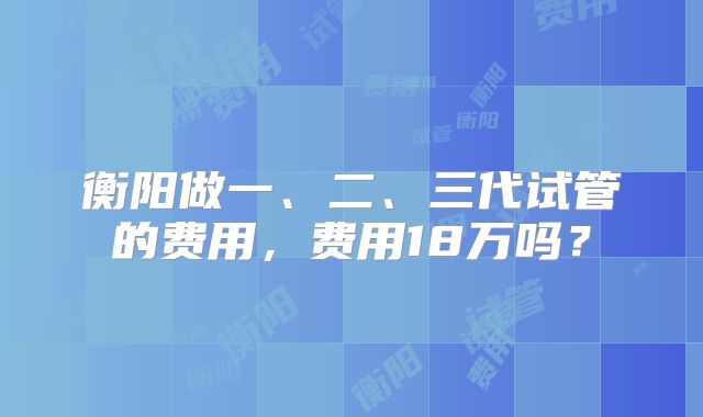 衡阳做一、二、三代试管的费用,费用18万吗?