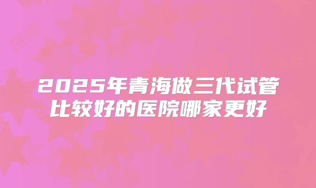 2025年青海做三代试管比较好的医院哪家更好