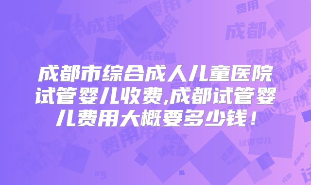 成都市综合成人儿童医院试管婴儿收费,成都试管婴儿费用大概要多少钱!