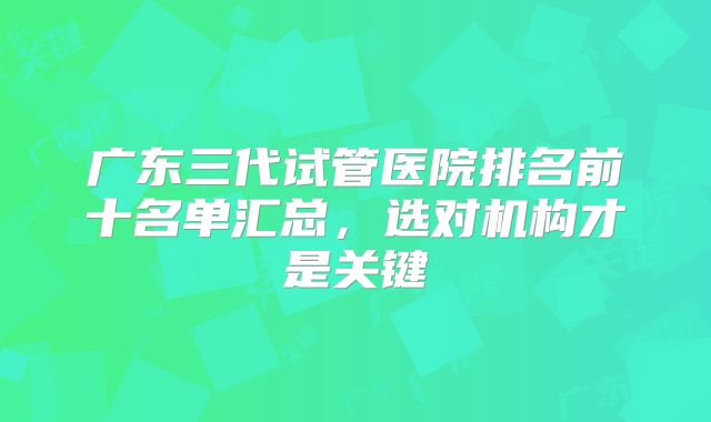 广东三代试管医院排名前十名单汇总,选对机构才是关键