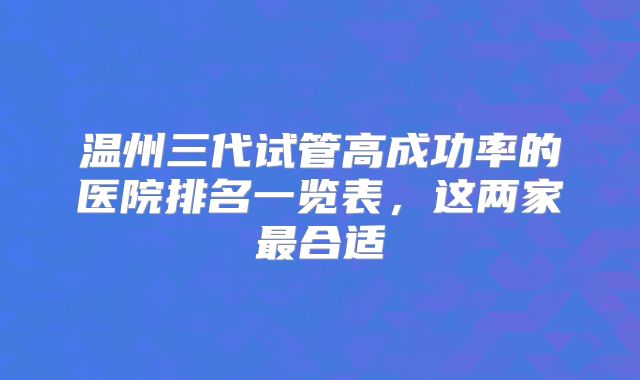 温州三代试管高成功率的医院排名一览表,这两家最合适