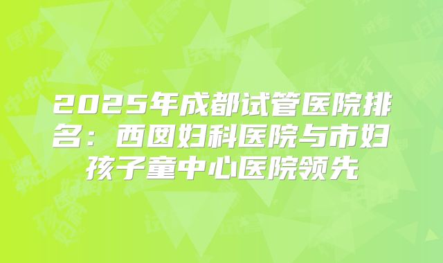 2025年成都试管医院排名：西囡妇科医院与市妇孩子童中心医院领先