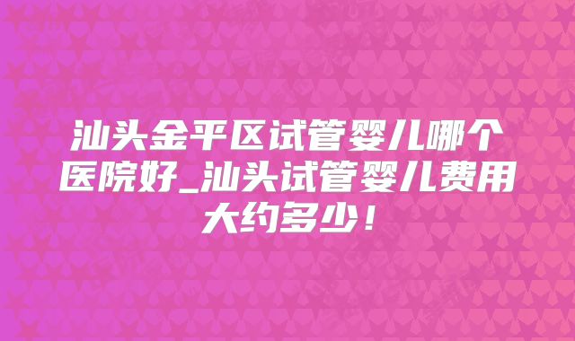 汕头金平区试管婴儿哪个医院好_汕头试管婴儿费用大约多少!