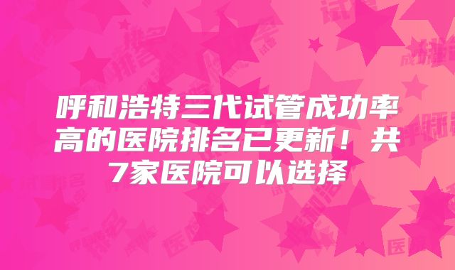 呼和浩特三代试管成功率高的医院排名已更新!共7家医院可以选择