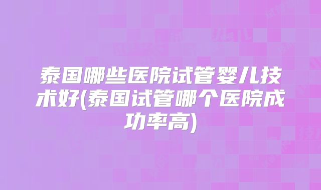 泰国哪些医院试管婴儿技术好(泰国试管哪个医院成功率高)