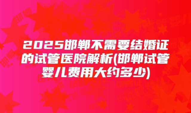 2025邯郸不需要结婚证的试管医院解析(邯郸试管婴儿费用大约多少)