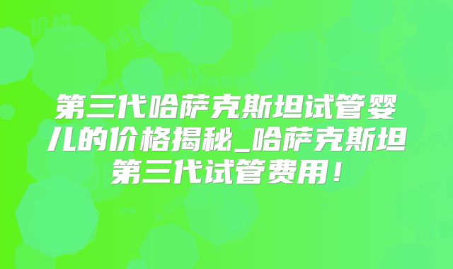 第三代哈萨克斯坦试管婴儿的价格揭秘_哈萨克斯坦第三代试管费用！