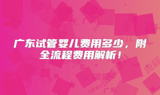 广东试管婴儿费用多少，附全流程费用解析！