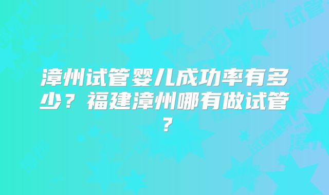 漳州试管婴儿成功率有多少？福建漳州哪有做试管？