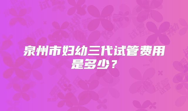 泉州市妇幼三代试管费用是多少？