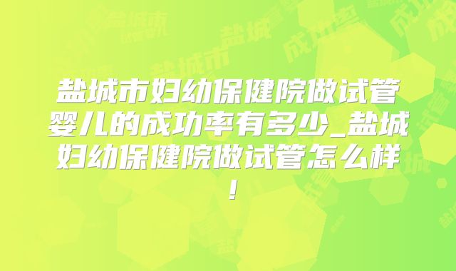 盐城市妇幼保健院做试管婴儿的成功率有多少_盐城妇幼保健院做试管怎么样！