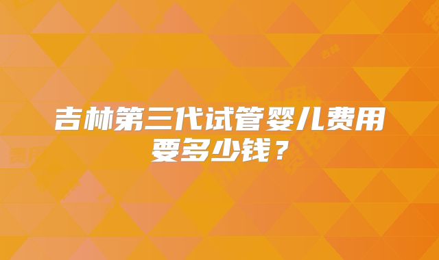 吉林第三代试管婴儿费用要多少钱？