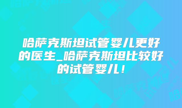 哈萨克斯坦试管婴儿更好的医生_哈萨克斯坦比较好的试管婴儿！