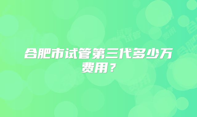 合肥市试管第三代多少万费用？