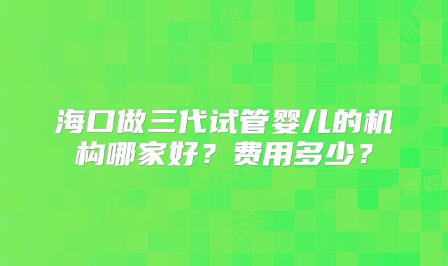 海口做三代试管婴儿的机构哪家好?费用多少?