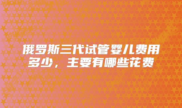 俄罗斯三代试管婴儿费用多少,主要有哪些花费