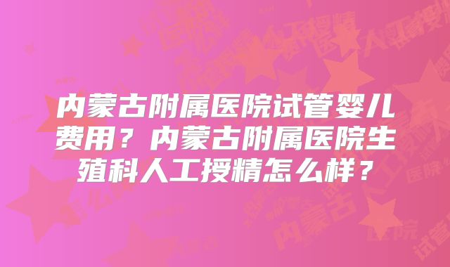 内蒙古附属医院试管婴儿费用?内蒙古附属医院生殖科人工授精怎么样?