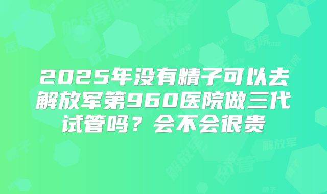2025年没有精子可以去解放军第960医院做三代试管吗?会不会很贵