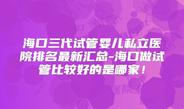 海口三代试管婴儿私立医院排名最新汇总-海口做试管比较好的是哪家!