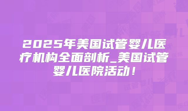 2025年美国试管婴儿医疗机构全面剖析_美国试管婴儿医院活动！