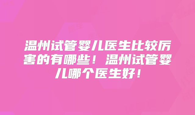 温州试管婴儿医生比较厉害的有哪些!温州试管婴儿哪个医生好!