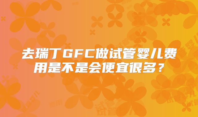 去瑞丁GFC做试管婴儿费用是不是会便宜很多?
