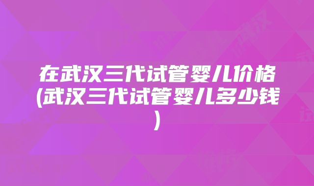 在武汉三代试管婴儿价格(武汉三代试管婴儿多少钱)