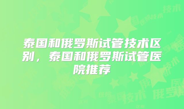 泰国和俄罗斯试管技术区别，泰国和俄罗斯试管医院推荐