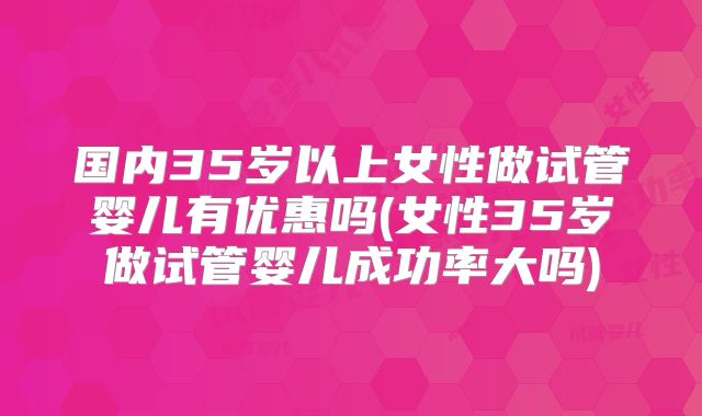 国内35岁以上女性做试管婴儿有优惠吗(女性35岁做试管婴儿成功率大吗)