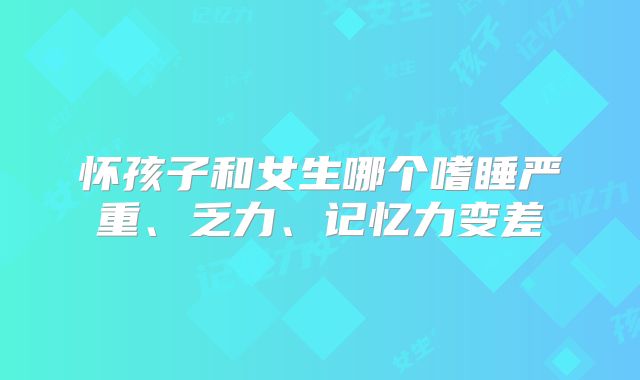 怀孩子和女生哪个嗜睡严重、乏力、记忆力变差