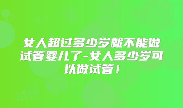 女人超过多少岁就不能做试管婴儿了-女人多少岁可以做试管！