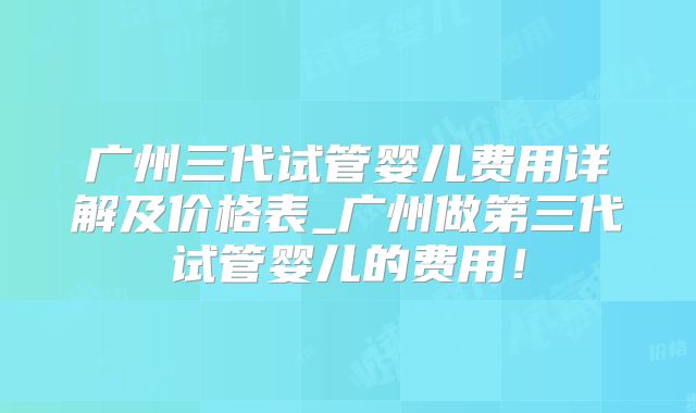 广州三代试管婴儿费用详解及价格表_广州做第三代试管婴儿的费用！