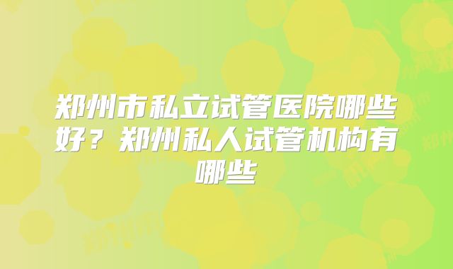 郑州市私立试管医院哪些好？郑州私人试管机构有哪些