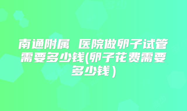 南通附属 医院做卵子试管需要多少钱(卵子花费需要多少钱）